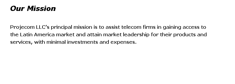 Caixa de texto: Our Mission 
 
Projecom LLCs principal mission is to assist telecom firms in gaining access to
the Latin America market and attain market leadership for their products and 
services, with minimal investments and expenses. 
